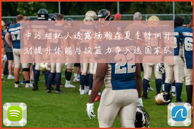 中方经纪人透露杨瀚森夏季特训计划提升体能与投篮力争入选国家队