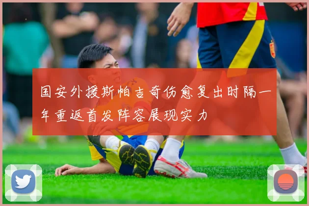 国安外援斯帕吉奇伤愈复出时隔一年重返首发阵容展现实力