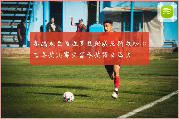 客战米兰马涅罗鼓励威尼斯放松心态享受比赛无需承受得分压力