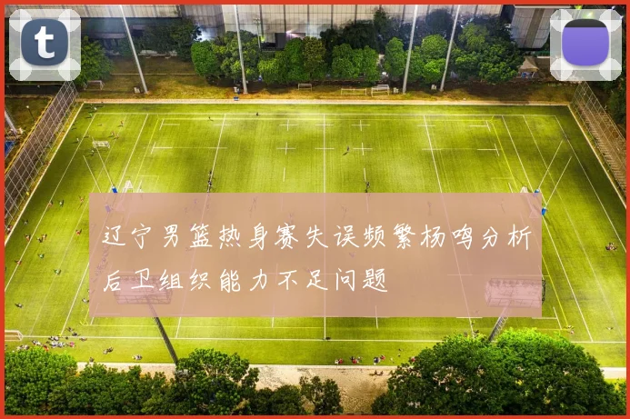 辽宁男篮热身赛失误频繁杨鸣分析后卫组织能力不足问题