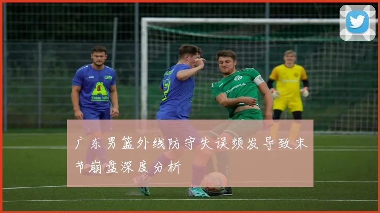 广东男篮外线防守失误频发导致末节崩盘深度分析