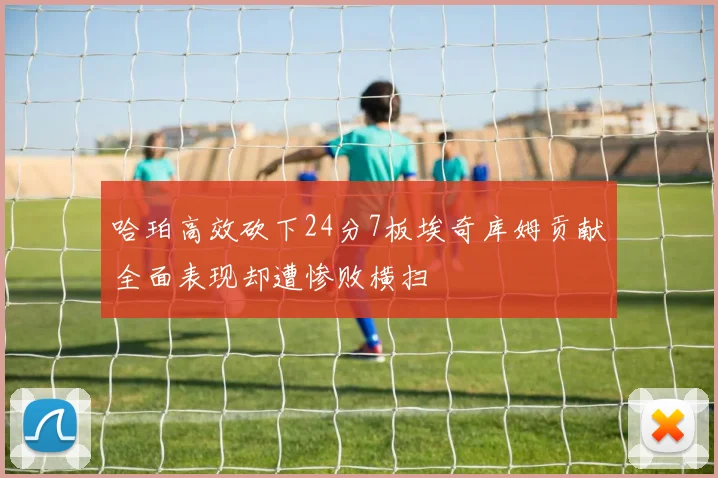 哈珀高效砍下24分7板埃奇库姆贡献全面表现却遭惨败横扫