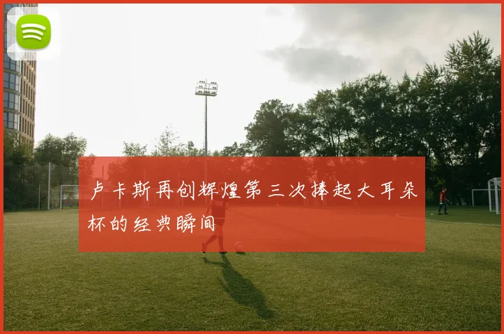 卢卡斯再创辉煌第三次捧起大耳朵杯的经典瞬间