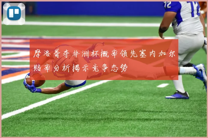 摩洛哥夺非洲杯概率领先塞内加尔赔率分析揭示竞争态势