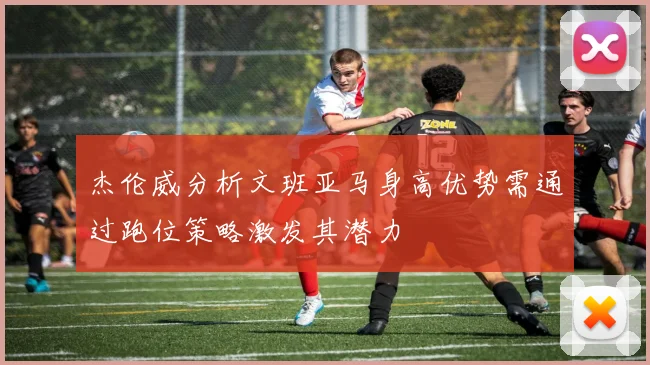 杰伦威分析文班亚马身高优势需通过跑位策略激发其潜力