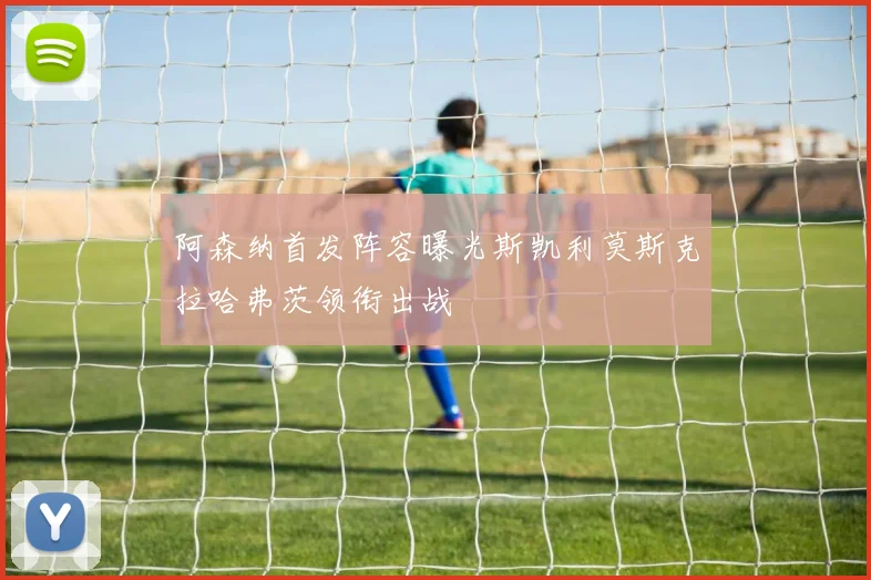 阿森纳首发阵容曝光斯凯利莫斯克拉哈弗茨领衔出战