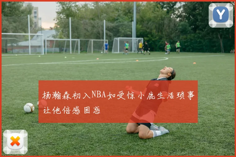 杨瀚森初入NBA如受惊小鹿生活琐事让他倍感困惑