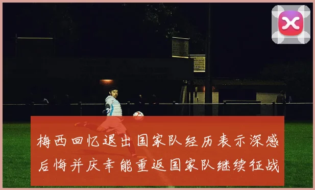 梅西回忆退出国家队经历表示深感后悔并庆幸能重返国家队继续征战