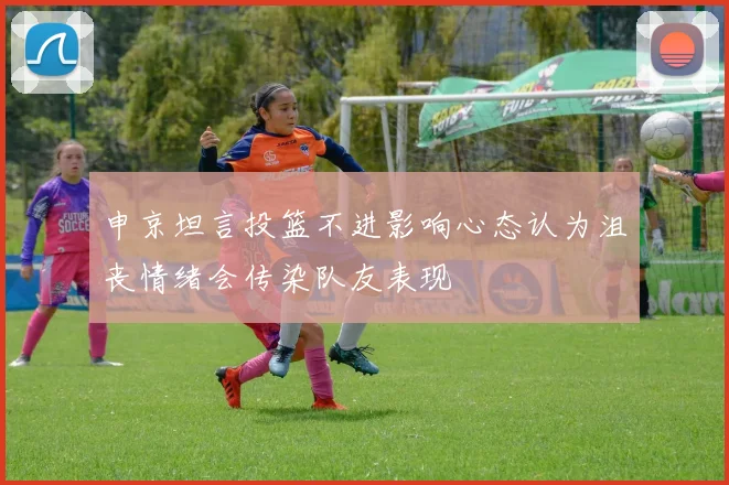 申京坦言投篮不进影响心态认为沮丧情绪会传染队友表现