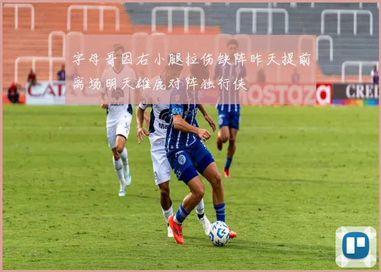 字母哥因右小腿拉伤缺阵昨天提前离场明天雄鹿对阵独行侠