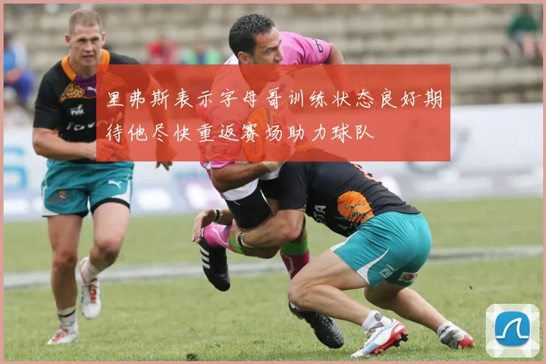 里弗斯表示字母哥训练状态良好期待他尽快重返赛场助力球队