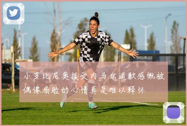 小罗比尼奥接受内马尔道歉感慨被偶像扇脸的心情真是难以释怀