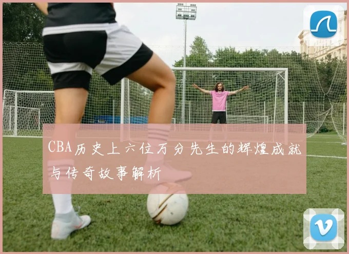 CBA历史上六位万分先生的辉煌成就与传奇故事解析