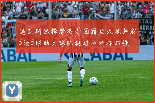 迪亚斯选择摩洛哥国籍后大放异彩5场5球助力球队挺进非洲杯四强