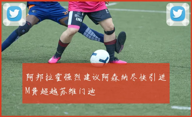 阿邦拉霍强烈建议阿森纳尽快引进M费超越苏维门迪