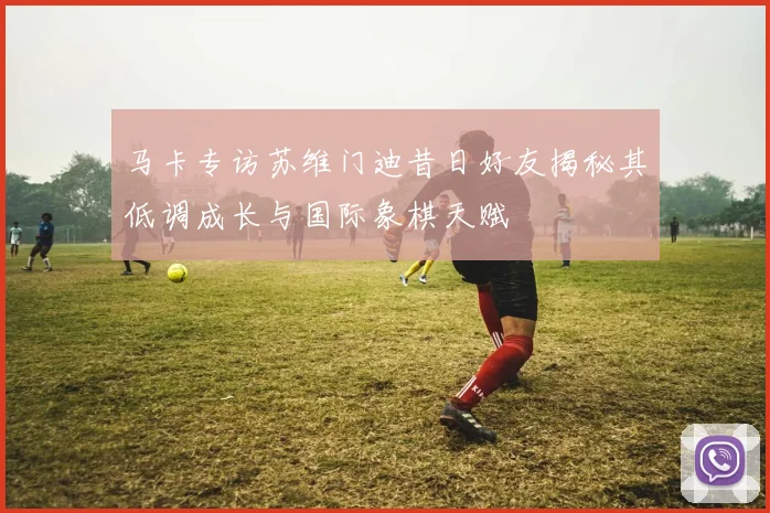 马卡专访苏维门迪昔日好友揭秘其低调成长与国际象棋天赋