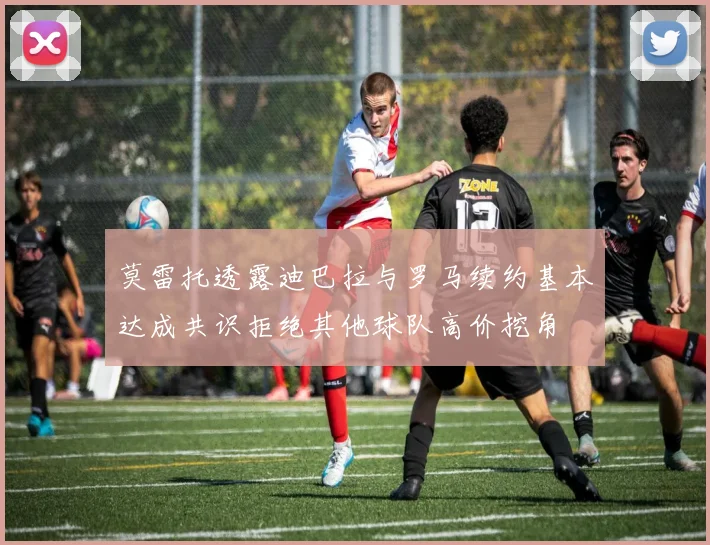 莫雷托透露迪巴拉与罗马续约基本达成共识拒绝其他球队高价挖角