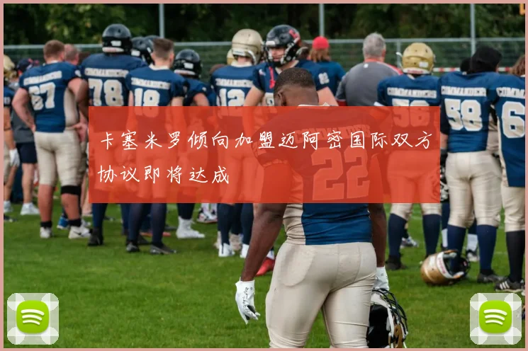 卡塞米罗倾向加盟迈阿密国际双方协议即将达成