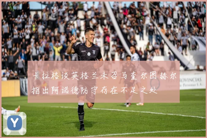 卡拉格谈英格兰未召马奎尔图赫尔指出阿诺德防守存在不足之处