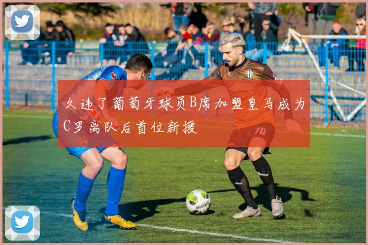 久违了葡萄牙球员B席加盟皇马成为C罗离队后首位新援