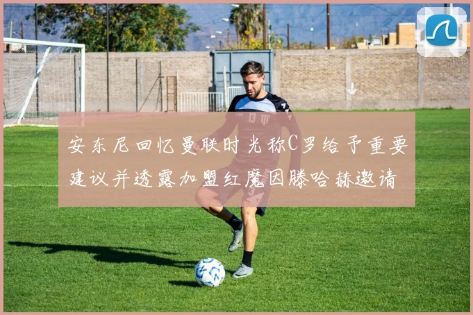 安东尼回忆曼联时光称C罗给予重要建议并透露加盟红魔因滕哈赫邀请