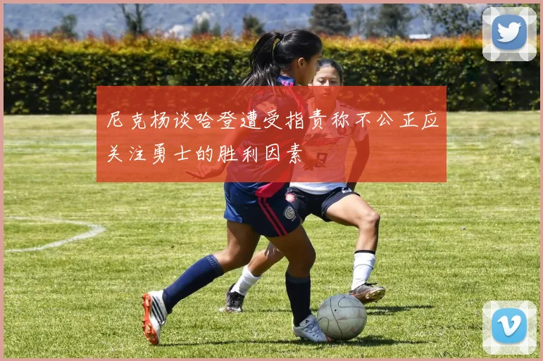 尼克杨谈哈登遭受指责称不公正应关注勇士的胜利因素