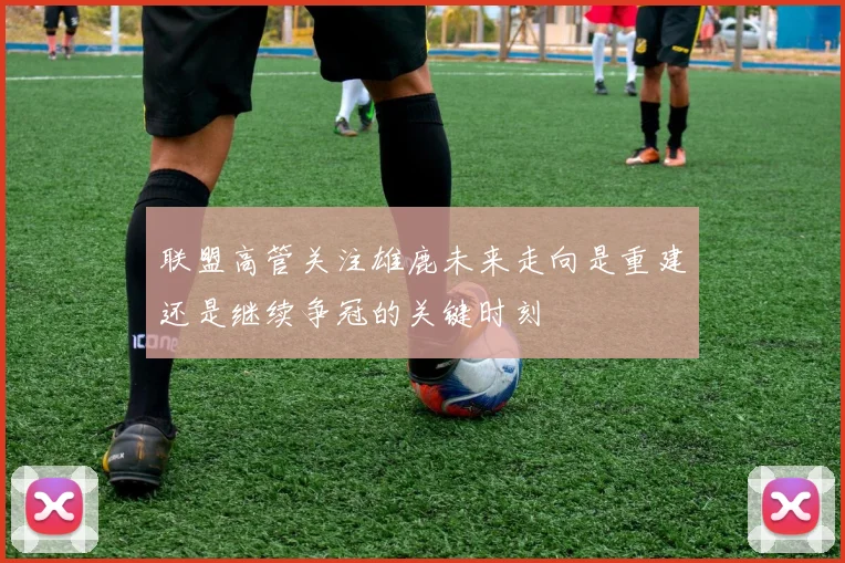 联盟高管关注雄鹿未来走向是重建还是继续争冠的关键时刻