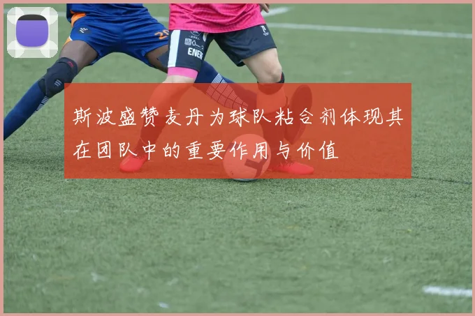 斯波盛赞麦丹为球队粘合剂体现其在团队中的重要作用与价值