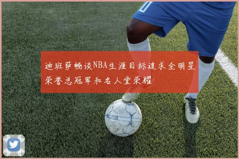 迪班萨畅谈NBA生涯目标追求全明星荣誉总冠军和名人堂荣耀