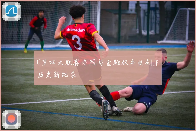 C罗四大联赛夺冠与金靴双丰收创下历史新纪录